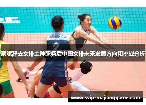 蔡斌辞去女排主帅职务后中国女排未来发展方向和挑战分析 蔡斌辞去女排主帅职务后中国女排未来发展方向和挑战分析