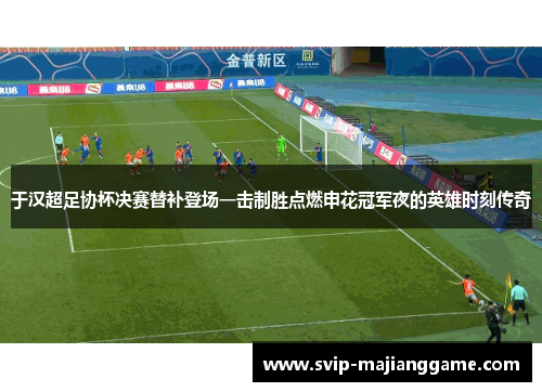 于汉超足协杯决赛替补登场一击制胜点燃申花冠军夜的英雄时刻传奇