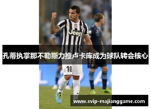 孔蒂执掌那不勒斯力推卢卡库成为球队转会核心