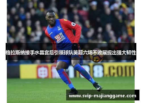 格拉斯纳接手水晶宫后引领球队英超六场不败展现出强大韧性