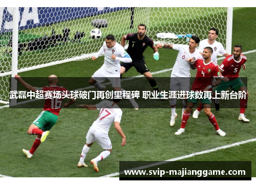 武磊中超赛场头球破门再创里程碑 职业生涯进球数再上新台阶 武磊中超赛场头球破门再创里程碑 职业生涯进球数再上新台阶