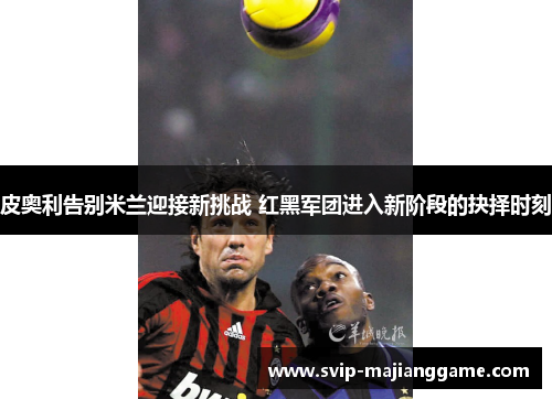 皮奥利告别米兰迎接新挑战 红黑军团进入新阶段的抉择时刻 皮奥利告别米兰迎接新挑战 红黑军团进入新阶段的抉择时刻