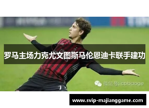 罗马主场力克尤文图斯马伦恩迪卡联手建功 罗马主场力克尤文图斯马伦恩迪卡联手建功