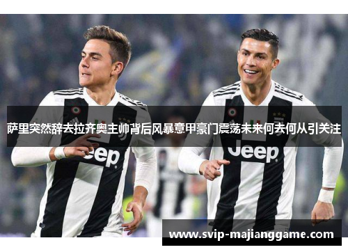 萨里突然辞去拉齐奥主帅背后风暴意甲豪门震荡未来何去何从引关注
