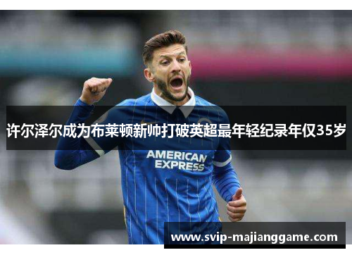 许尔泽尔成为布莱顿新帅打破英超最年轻纪录年仅35岁