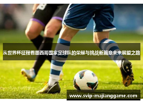 从世界杯征程看墨西哥国家足球队的荣耀与挑战新篇章未来展望之路