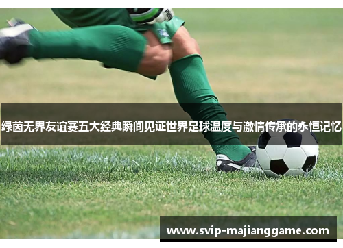 绿茵无界友谊赛五大经典瞬间见证世界足球温度与激情传承的永恒记忆