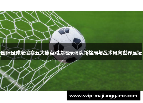 国际足球友谊赛五大焦点对决揭示强队新格局与战术风向世界足坛 国际足球友谊赛五大焦点对决揭示强队新格局与战术风向世界足坛